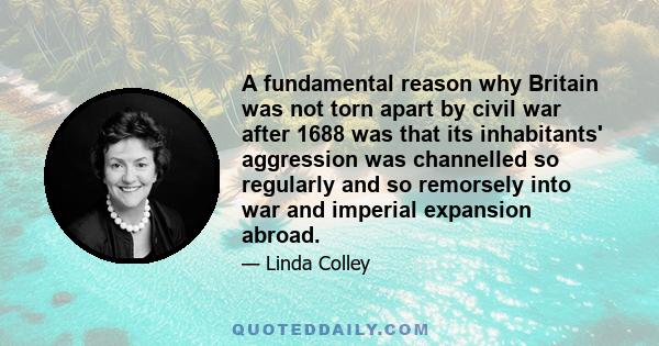 A fundamental reason why Britain was not torn apart by civil war after 1688 was that its inhabitants' aggression was channelled so regularly and so remorsely into war and imperial expansion abroad.