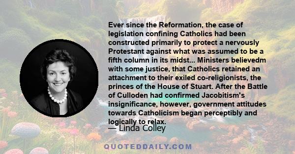 Ever since the Reformation, the case of legislation confining Catholics had been constructed primarily to protect a nervously Protestant against what was assumed to be a fifth column in its midst... Ministers believedm