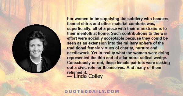 For women to be supplying the soldiery with banners, flannel shirts and other material comforts was, superficially, all of a piece with their ministrations to their menfolk at home. Such contributions to the war effort