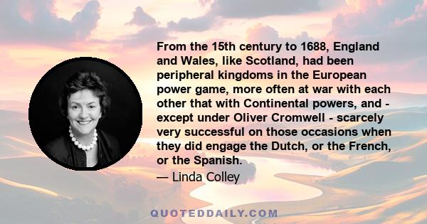 From the 15th century to 1688, England and Wales, like Scotland, had been peripheral kingdoms in the European power game, more often at war with each other that with Continental powers, and - except under Oliver