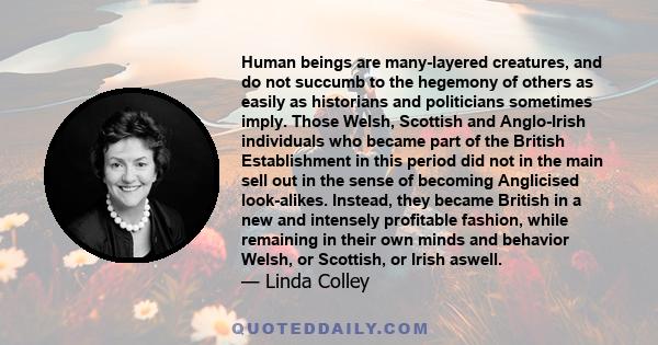 Human beings are many-layered creatures, and do not succumb to the hegemony of others as easily as historians and politicians sometimes imply. Those Welsh, Scottish and Anglo-Irish individuals who became part of the