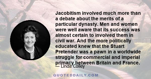 Jacobitism involved much more than a debate about the merits of a particular dynasty. Men and women were well aware that its success was almost certain to involved them in civil war. And the more politically educated