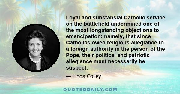 Loyal and substansial Catholic service on the battlefield undermined one of the most longstanding objections to emancipation: namely, that since Catholics owed religious allegiance to a foreign authority in the person