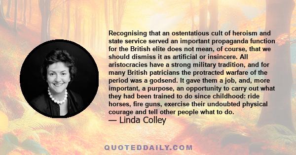 Recognising that an ostentatious cult of heroism and state service served an important propaganda function for the British elite does not mean, of course, that we should dismiss it as artificial or insincere. All