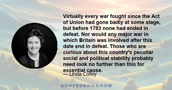 Virtually every war fought since the Act of Union had gone badly at some stage, but before 1783 none had ended in defeat. Nor would any major war in which Britain was involved after this date end in defeat. Those who