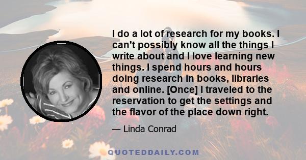 I do a lot of research for my books. I can't possibly know all the things I write about and I love learning new things. I spend hours and hours doing research in books, libraries and online. [Once] I traveled to the