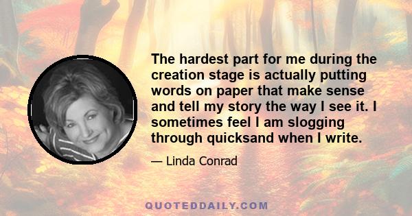 The hardest part for me during the creation stage is actually putting words on paper that make sense and tell my story the way I see it. I sometimes feel I am slogging through quicksand when I write.