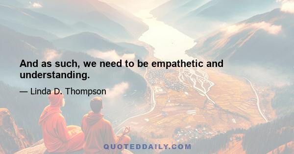 And as such, we need to be empathetic and understanding.