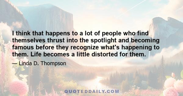 I think that happens to a lot of people who find themselves thrust into the spotlight and becoming famous before they recognize what's happening to them. Life becomes a little distorted for them.