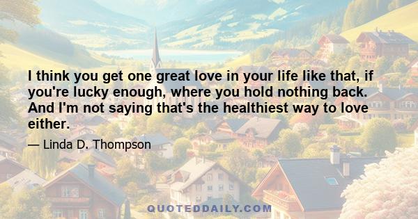 I think you get one great love in your life like that, if you're lucky enough, where you hold nothing back. And I'm not saying that's the healthiest way to love either.