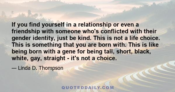 If you find yourself in a relationship or even a friendship with someone who's conflicted with their gender identity, just be kind. This is not a life choice. This is something that you are born with. This is like being 