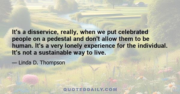 It's a disservice, really, when we put celebrated people on a pedestal and don't allow them to be human. It's a very lonely experience for the individual. It's not a sustainable way to live.