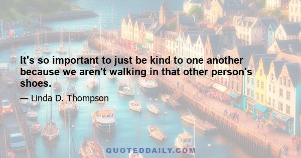 It's so important to just be kind to one another because we aren't walking in that other person's shoes.