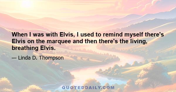 When I was with Elvis, I used to remind myself there's Elvis on the marquee and then there's the living, breathing Elvis.