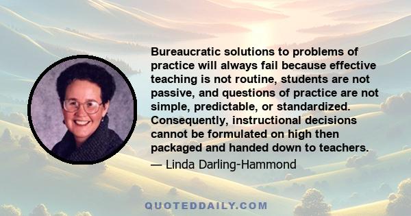 Bureaucratic solutions to problems of practice will always fail because effective teaching is not routine, students are not passive, and questions of practice are not simple, predictable, or standardized. Consequently,