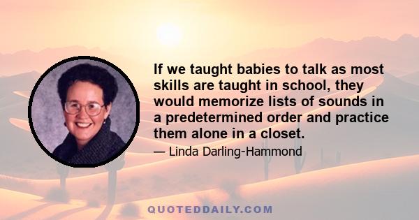 If we taught babies to talk as most skills are taught in school, they would memorize lists of sounds in a predetermined order and practice them alone in a closet.