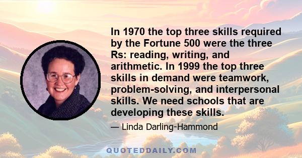 In 1970 the top three skills required by the Fortune 500 were the three Rs: reading, writing, and arithmetic. In 1999 the top three skills in demand were teamwork, problem-solving, and interpersonal skills. We need