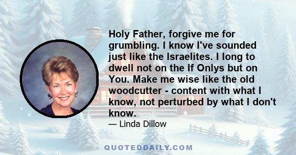 Holy Father, forgive me for grumbling. I know I've sounded just like the Israelites. I long to dwell not on the If Onlys but on You. Make me wise like the old woodcutter - content with what I know, not perturbed by what 