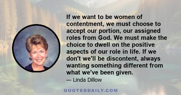 If we want to be women of contentment, we must choose to accept our portion, our assigned roles from God. We must make the choice to dwell on the positive aspects of our role in life. If we don't we'll be discontent,