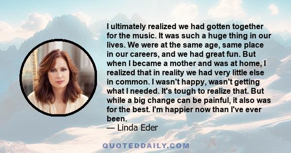 I ultimately realized we had gotten together for the music. It was such a huge thing in our lives. We were at the same age, same place in our careers, and we had great fun. But when I became a mother and was at home, I