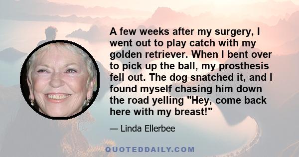 A few weeks after my surgery, I went out to play catch with my golden retriever. When I bent over to pick up the ball, my prosthesis fell out. The dog snatched it, and I found myself chasing him down the road yelling