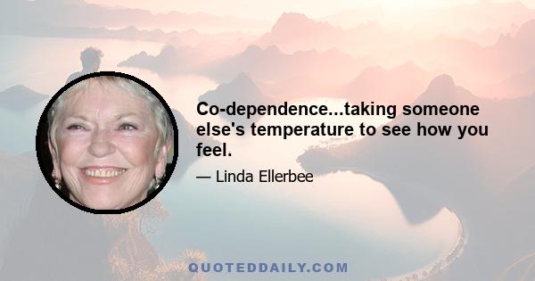 Co-dependence...taking someone else's temperature to see how you feel.