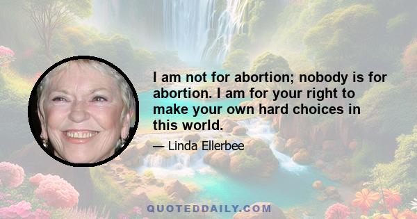 I am not for abortion; nobody is for abortion. I am for your right to make your own hard choices in this world.