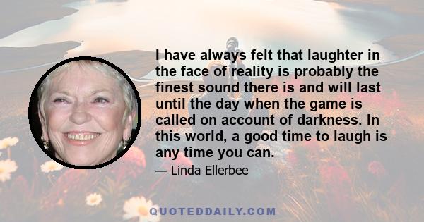 I have always felt that laughter in the face of reality is probably the finest sound there is and will last until the day when the game is called on account of darkness. In this world, a good time to laugh is any time