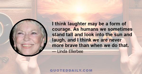 I think laughter may be a form of courage. As humans we sometimes stand tall and look into the sun and laugh, and I think we are never more brave than when we do that.