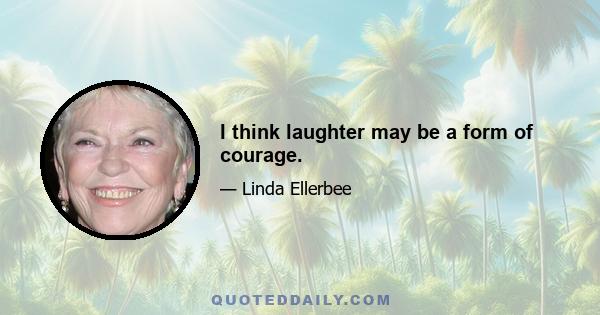 I think laughter may be a form of courage.