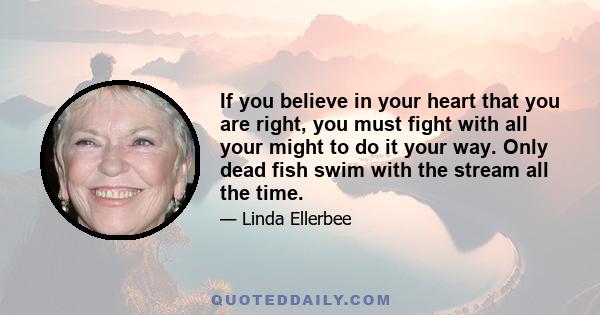 If you believe in your heart that you are right, you must fight with all your might to do it your way. Only dead fish swim with the stream all the time.