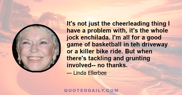 It's not just the cheerleading thing I have a problem with, it's the whole jock enchilada. I'm all for a good game of basketball in teh driveway or a killer bike ride. But when there's tackling and grunting involved--