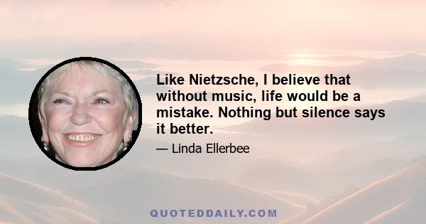 Like Nietzsche, I believe that without music, life would be a mistake. Nothing but silence says it better.