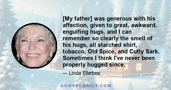 [My father] was generous with his affection, given to great, awkward, engulfing hugs, and I can remember so clearly the smell of his hugs, all starched shirt, tobacco, Old Spice, and Cutty Sark. Sometimes I think I've