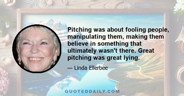 Pitching was about fooling people, manipulating them, making them believe in something that ultimately wasn't there. Great pitching was great lying.