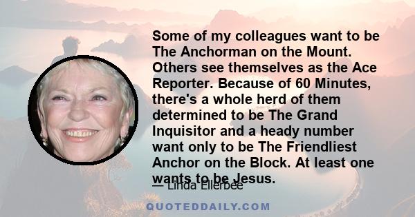 Some of my colleagues want to be The Anchorman on the Mount. Others see themselves as the Ace Reporter. Because of 60 Minutes, there's a whole herd of them determined to be The Grand Inquisitor and a heady number want