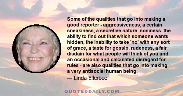 Some of the qualities that go into making a good reporter - aggressiveness, a certain sneakiness, a secretive nature, nosiness, the ability to find out that which someone wants hidden, the inability to take 'no' with