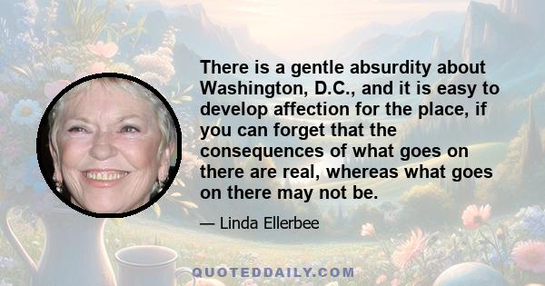 There is a gentle absurdity about Washington, D.C., and it is easy to develop affection for the place, if you can forget that the consequences of what goes on there are real, whereas what goes on there may not be.