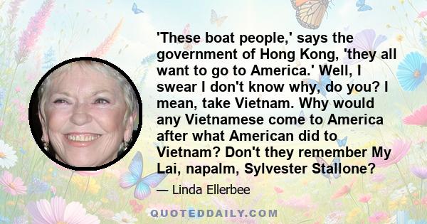 'These boat people,' says the government of Hong Kong, 'they all want to go to America.' Well, I swear I don't know why, do you? I mean, take Vietnam. Why would any Vietnamese come to America after what American did to