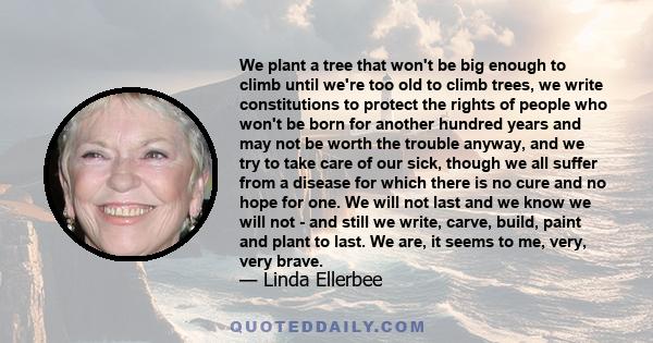 We plant a tree that won't be big enough to climb until we're too old to climb trees, we write constitutions to protect the rights of people who won't be born for another hundred years and may not be worth the trouble