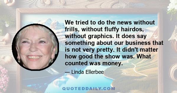 We tried to do the news without frills, without fluffy hairdos, without graphics. It does say something about our business that is not very pretty. It didn't matter how good the show was. What counted was money.