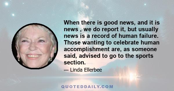 When there is good news, and it is news , we do report it, but usually news is a record of human failure. Those wanting to celebrate human accomplishment are, as someone said, advised to go to the sports section.