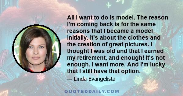 All I want to do is model. The reason I'm coming back is for the same reasons that I became a model initially. It's about the clothes and the creation of great pictures. I thought I was old and that I earned my