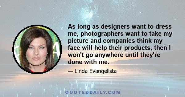 As long as designers want to dress me, photographers want to take my picture and companies think my face will help their products, then I won't go anywhere until they're done with me.