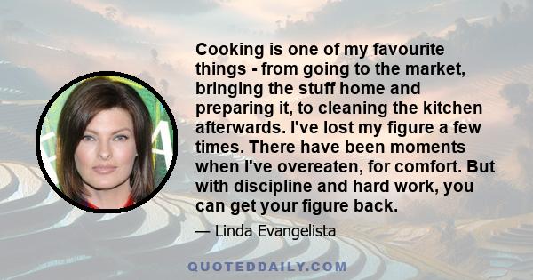 Cooking is one of my favourite things - from going to the market, bringing the stuff home and preparing it, to cleaning the kitchen afterwards. I've lost my figure a few times. There have been moments when I've