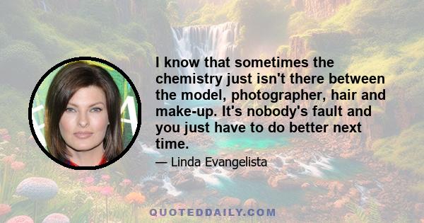 I know that sometimes the chemistry just isn't there between the model, photographer, hair and make-up. It's nobody's fault and you just have to do better next time.