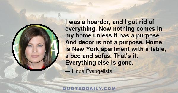 I was a hoarder, and I got rid of everything. Now nothing comes in my home unless it has a purpose. And decor is not a purpose. Home is New York apartment with a table, a bed and sofas. That's it. Everything else is