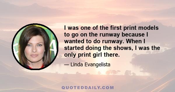 I was one of the first print models to go on the runway because I wanted to do runway. When I started doing the shows, I was the only print girl there.