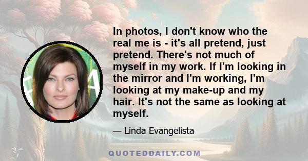 In photos, I don't know who the real me is - it's all pretend, just pretend. There's not much of myself in my work. If I'm looking in the mirror and I'm working, I'm looking at my make-up and my hair. It's not the same