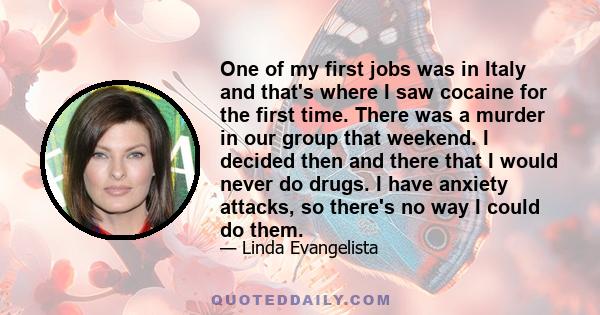 One of my first jobs was in Italy and that's where I saw cocaine for the first time. There was a murder in our group that weekend. I decided then and there that I would never do drugs. I have anxiety attacks, so there's 